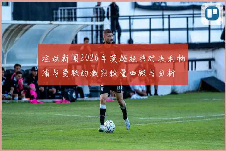 运动新闻2026年英超经典对决利物浦与曼联的激烈较量回顾与分析