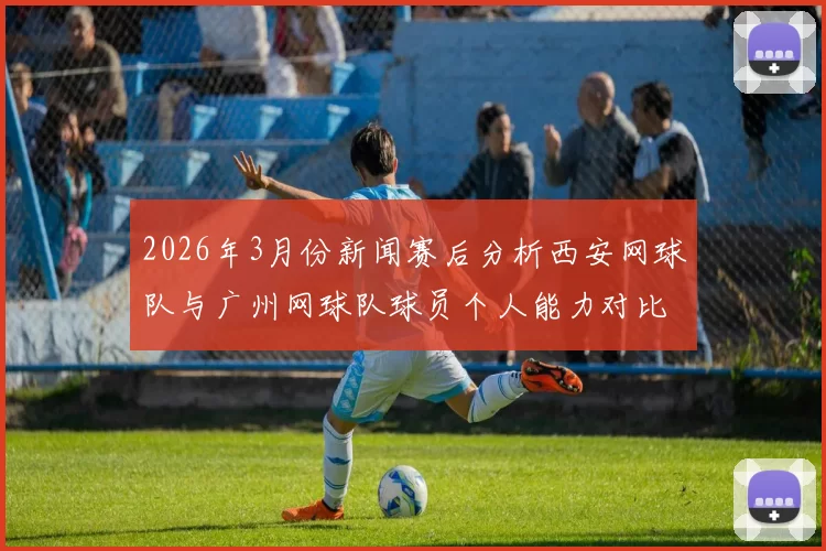 2026年3月份新闻赛后分析西安网球队与广州网球队球员个人能力对比与表现总结