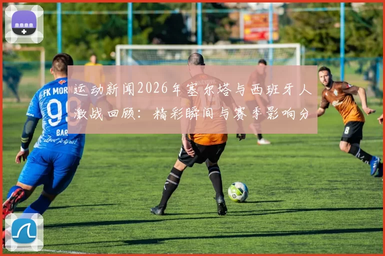 运动新闻2026年塞尔塔与西班牙人激战回顾：精彩瞬间与赛季影响分析