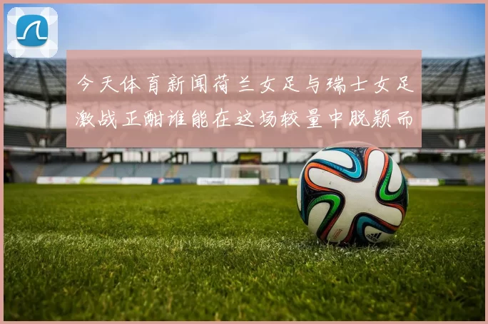 今天体育新闻荷兰女足与瑞士女足激战正酣谁能在这场较量中脱颖而出