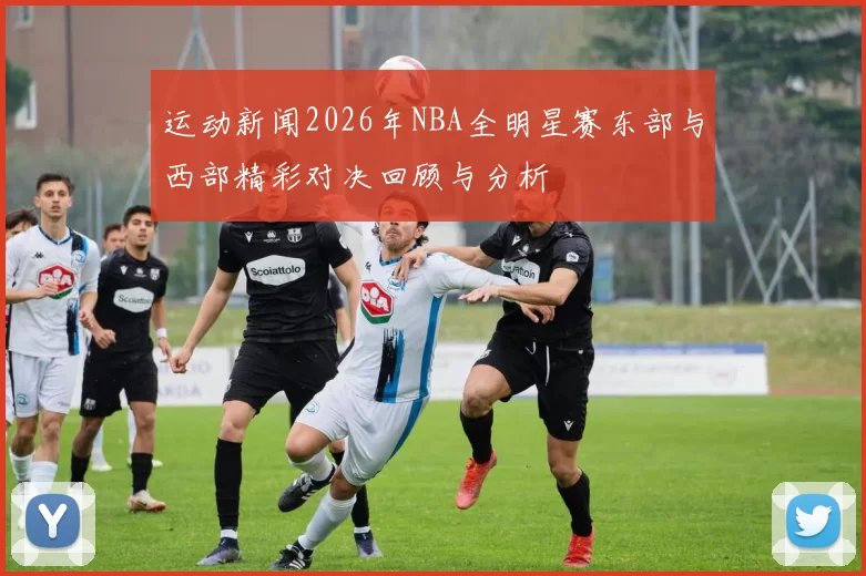 运动新闻2026年NBA全明星赛东部与西部精彩对决回顾与分析