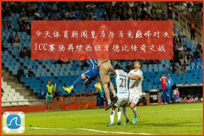 今天体育新闻皇马与马竞巅峰对决ICC赛场再续西班牙德比传奇之战