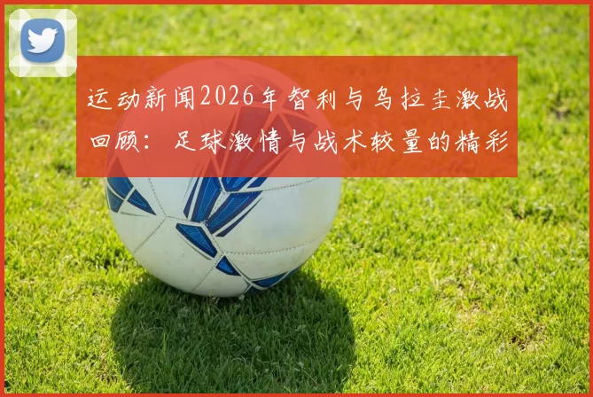 运动新闻2026年智利与乌拉圭激战回顾：足球激情与战术较量的精彩瞬间